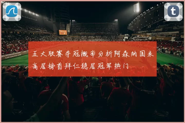 五大联赛夺冠概率分析阿森纳国米高居榜首拜仁稳居冠军热门