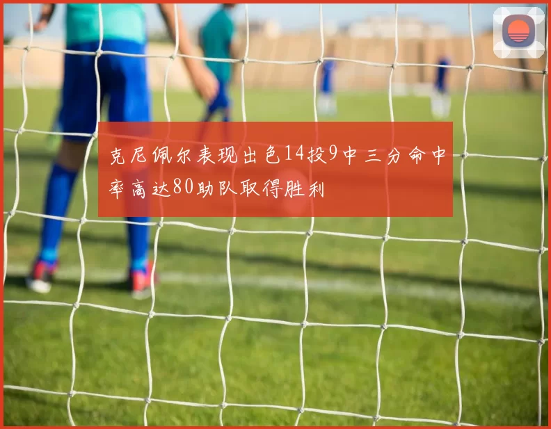 克尼佩尔表现出色14投9中三分命中率高达80助队取得胜利