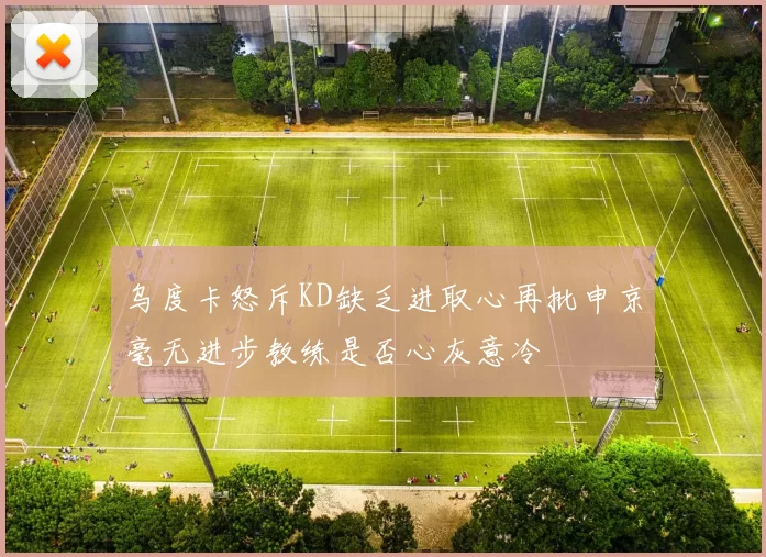 乌度卡怒斥KD缺乏进取心再批申京毫无进步教练是否心灰意冷