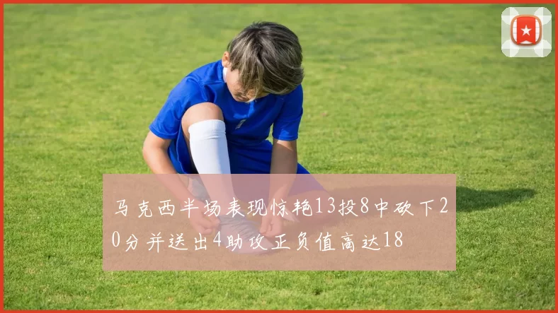 马克西半场表现惊艳13投8中砍下20分并送出4助攻正负值高达18