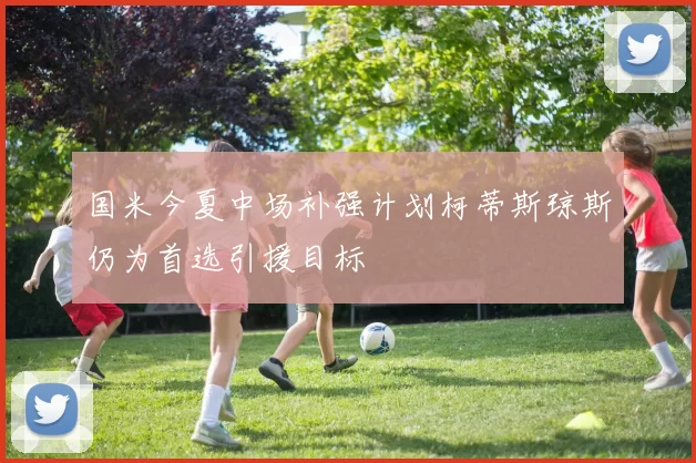 国米今夏中场补强计划柯蒂斯琼斯仍为首选引援目标